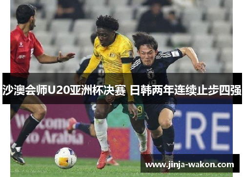 沙澳会师U20亚洲杯决赛 日韩两年连续止步四强